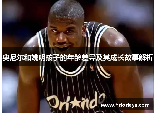 奥尼尔和姚明孩子的年龄差异及其成长故事解析